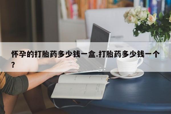 私人打胎药大月份胎停药怀孕的打胎药多少钱一盒.打胎药多少钱一个？