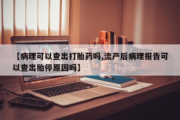 私人打胎药大月份胎停药【病理可以查出打胎药吗,流产后病理报告可以查出胎停原因吗】