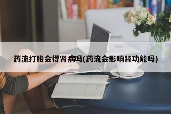 私人打胎药大月份胎停药药流打胎会得肾病吗(药流会影响肾功能吗)