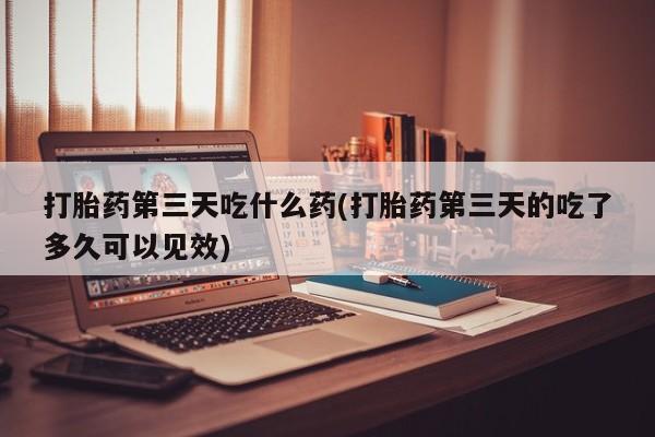 私人打胎药大月份胎停药打胎药第三天吃什么药(打胎药第三天的吃了多久可以见效)
