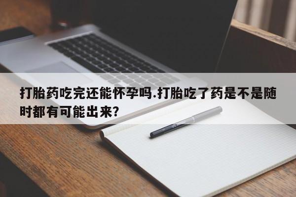 私人打胎药大月份胎停药打胎药吃完还能怀孕吗.打胎吃了药是不是随时都有可能出来？