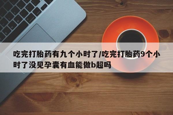 私人打胎药大月份胎停药吃完打胎药有九个小时了/吃完打胎药9个小时了没见孕囊有血能做b超吗