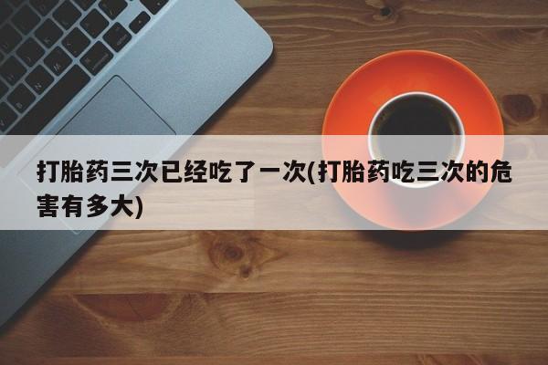 私人打胎药大月份胎停药打胎药三次已经吃了一次(打胎药吃三次的危害有多大)