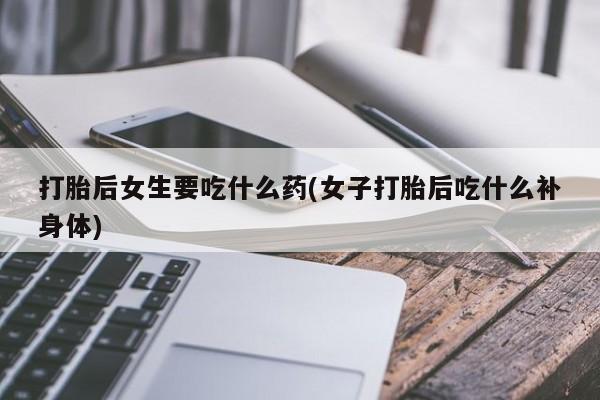 私人打胎药大月份胎停药打胎后女生要吃什么药(女子打胎后吃什么补身体)