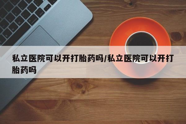 私人打胎药大月份胎停药私立医院可以开打胎药吗/私立医院可以开打胎药吗