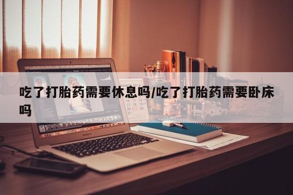 私人打胎药大月份胎停药吃了打胎药需要休息吗/吃了打胎药需要卧床吗
