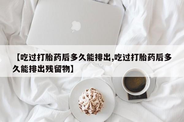 私人打胎药大月份胎停药【吃过打胎药后多久能排出,吃过打胎药后多久能排出残留物】