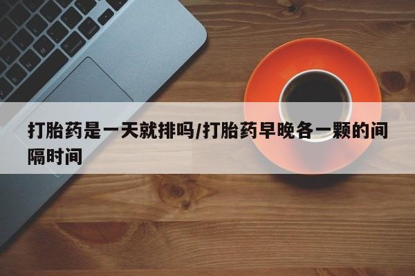 私人打胎药大月份胎停药打胎药是一天就排吗/打胎药早晚各一颗的间隔时间