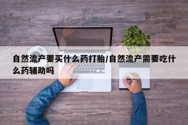 私人打胎药大月份胎停药自然流产要买什么药打胎/自然流产需要吃什么药辅助吗