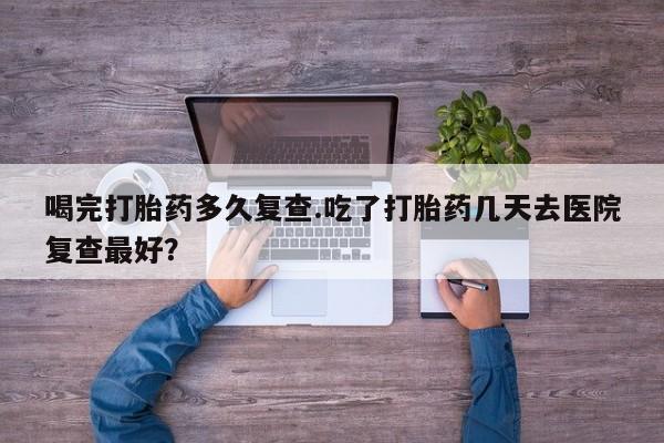 私人打胎药大月份胎停药喝完打胎药多久复查.吃了打胎药几天去医院复查最好？