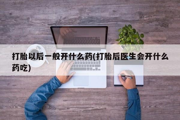 私人打胎药大月份胎停药打胎以后一般开什么药(打胎后医生会开什么药吃)