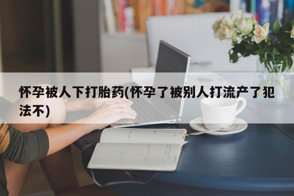 私人打胎药大月份胎停药怀孕被人下打胎药(怀孕了被别人打流产了犯法不)