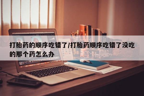 私人打胎药大月份胎停药打胎药的顺序吃错了/打胎药顺序吃错了没吃的那个药怎么办