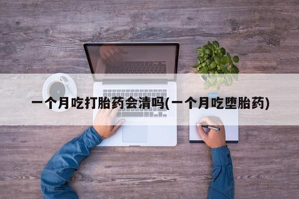 私人打胎药大月份胎停药一个月吃打胎药会清吗(一个月吃堕胎药)
