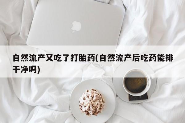私人打胎药大月份胎停药自然流产又吃了打胎药(自然流产后吃药能排干净吗)