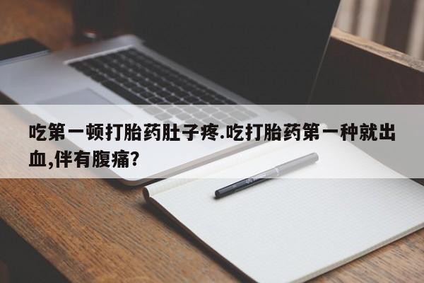 私人打胎药大月份胎停药吃第一顿打胎药肚子疼.吃打胎药第一种就出血,伴有腹痛？