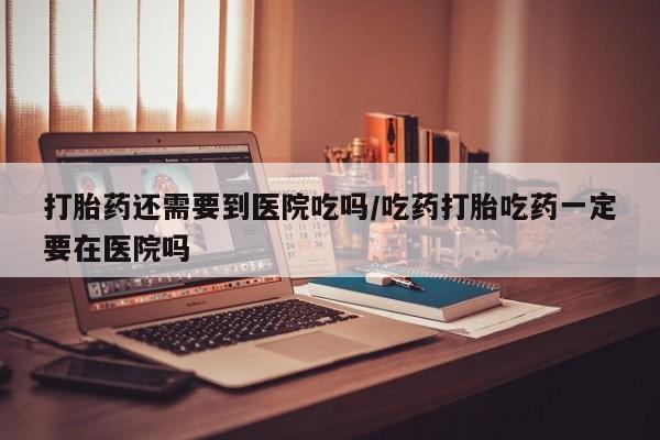 私人打胎药大月份胎停药打胎药还需要到医院吃吗/吃药打胎吃药一定要在医院吗