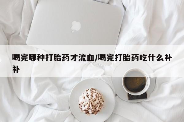 私人打胎药大月份胎停药喝完哪种打胎药才流血/喝完打胎药吃什么补补