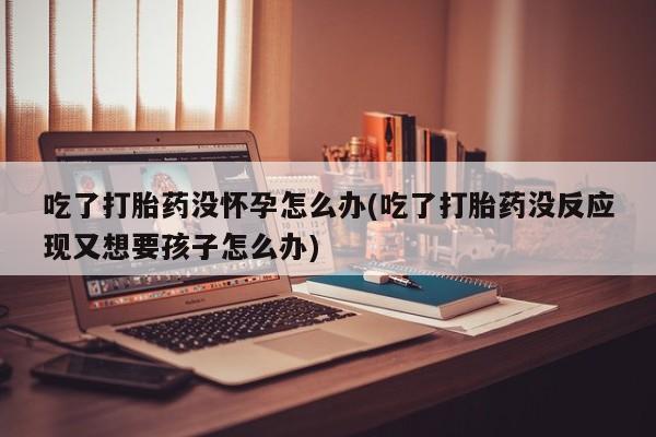 私人打胎药大月份胎停药吃了打胎药没怀孕怎么办(吃了打胎药没反应现又想要孩子怎么办)