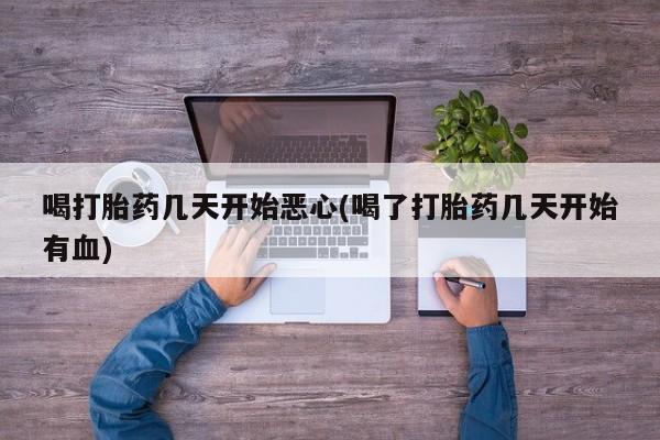 私人打胎药大月份胎停药喝打胎药几天开始恶心(喝了打胎药几天开始有血)
