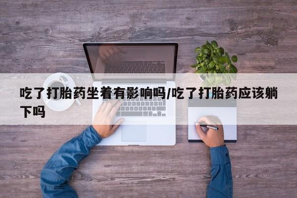 私人打胎药大月份胎停药吃了打胎药坐着有影响吗/吃了打胎药应该躺下吗