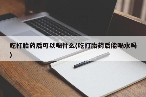 私人打胎药大月份胎停药吃打胎药后可以喝什么(吃打胎药后能喝水吗)