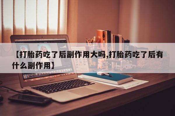 私人打胎药大月份胎停药【打胎药吃了后副作用大吗,打胎药吃了后有什么副作用】
