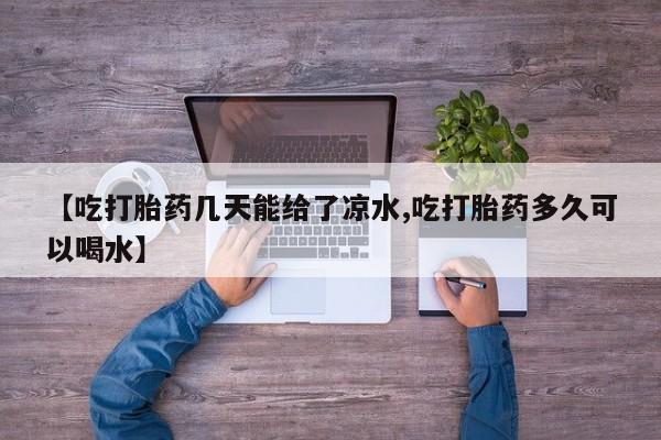 私人打胎药大月份胎停药【吃打胎药几天能给了凉水,吃打胎药多久可以喝水】