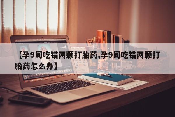 私人打胎药大月份胎停药【孕9周吃错两颗打胎药,孕9周吃错两颗打胎药怎么办】
