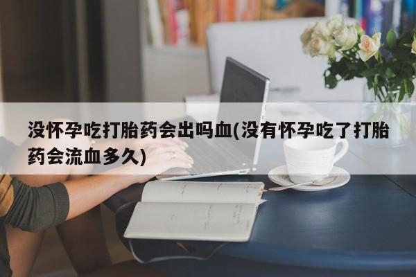 私人打胎药大月份胎停药没怀孕吃打胎药会出吗血(没有怀孕吃了打胎药会流血多久)