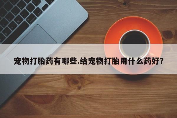 私人打胎药大月份胎停药宠物打胎药有哪些.给宠物打胎用什么药好？