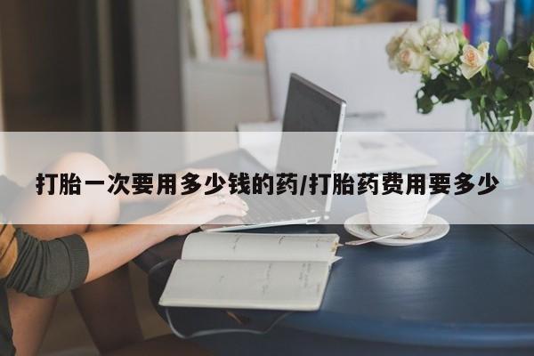 私人打胎药大月份胎停药打胎一次要用多少钱的药/打胎药费用要多少