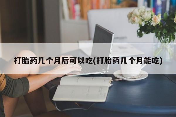 私人打胎药大月份胎停药打胎药几个月后可以吃(打胎药几个月能吃)
