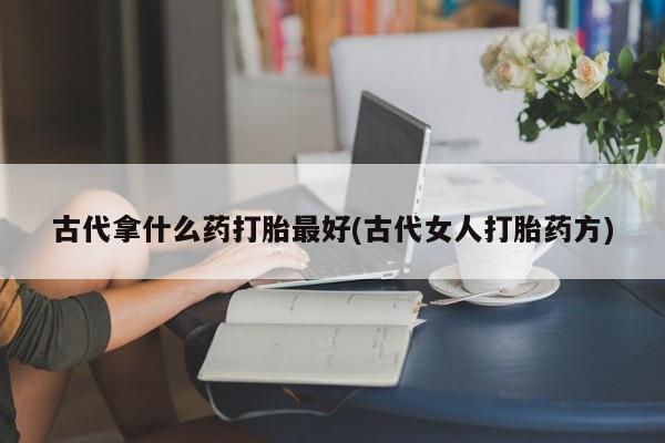 私人打胎药大月份胎停药古代拿什么药打胎最好(古代女人打胎药方)