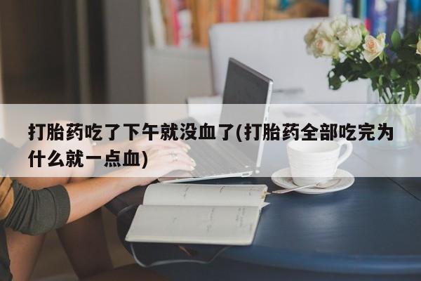 私人打胎药大月份胎停药打胎药吃了下午就没血了(打胎药全部吃完为什么就一点血)