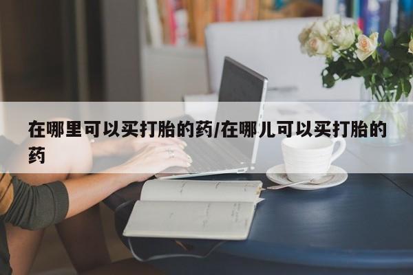 私人打胎药大月份胎停药在哪里可以买打胎的药/在哪儿可以买打胎的药