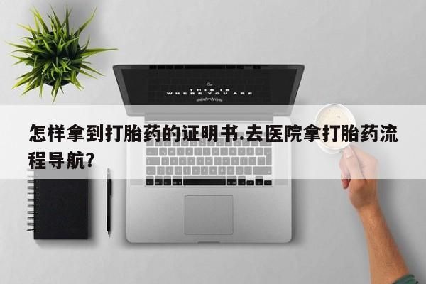 私人打胎药大月份胎停药怎样拿到打胎药的证明书.去医院拿打胎药流程导航？