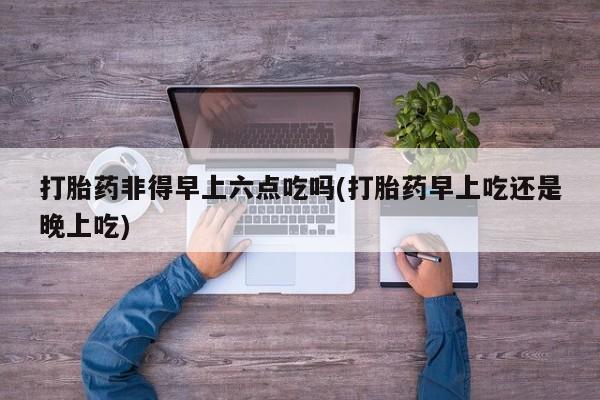 私人打胎药大月份胎停药打胎药非得早上六点吃吗(打胎药早上吃还是晚上吃)