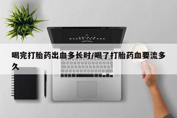 私人打胎药大月份胎停药喝完打胎药出血多长时/喝了打胎药血要流多久
