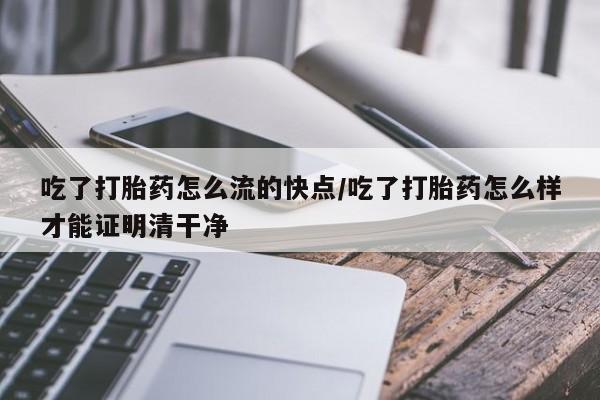 私人打胎药大月份胎停药吃了打胎药怎么流的快点/吃了打胎药怎么样才能证明清干净