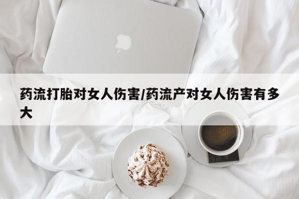 私人打胎药大月份胎停药药流打胎对女人伤害/药流产对女人伤害有多大