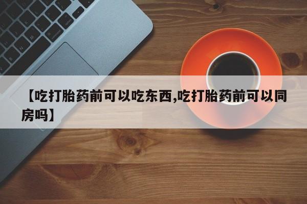 私人打胎药大月份胎停药【吃打胎药前可以吃东西,吃打胎药前可以同房吗】
