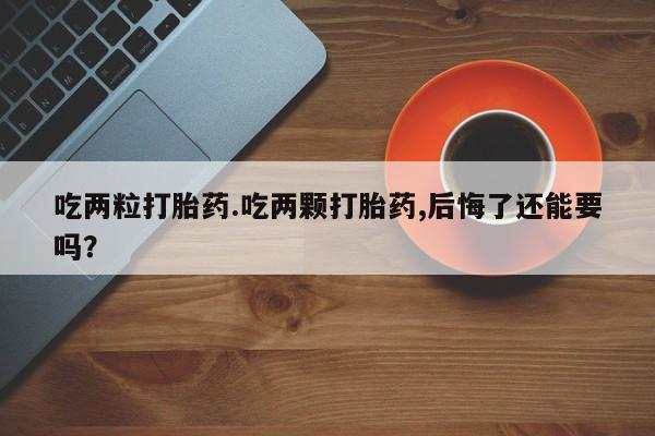 私人打胎药大月份胎停药吃两粒打胎药.吃两颗打胎药,后悔了还能要吗？