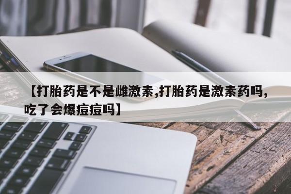 私人打胎药大月份胎停药【打胎药是不是雌激素,打胎药是激素药吗,吃了会爆痘痘吗】