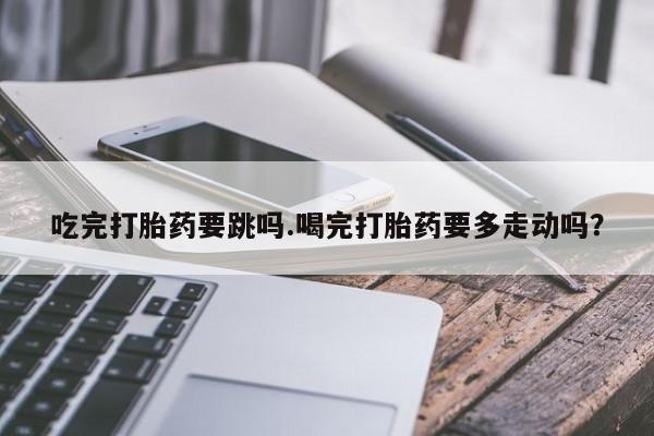 私人打胎药大月份胎停药吃完打胎药要跳吗.喝完打胎药要多走动吗？