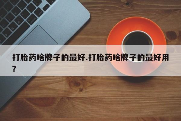 私人打胎药大月份胎停药打胎药啥牌子的最好.打胎药啥牌子的最好用？