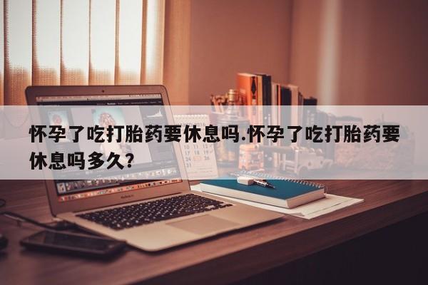 私人打胎药大月份胎停药怀孕了吃打胎药要休息吗.怀孕了吃打胎药要休息吗多久？