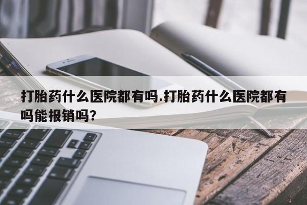 私人打胎药大月份胎停药打胎药什么医院都有吗.打胎药什么医院都有吗能报销吗？