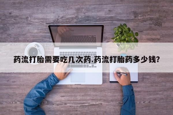 私人打胎药大月份胎停药药流打胎需要吃几次药.药流打胎药多少钱？
