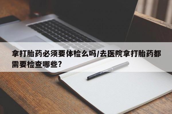 私人打胎药大月份胎停药拿打胎药必须要体检么吗/去医院拿打胎药都需要检查哪些?